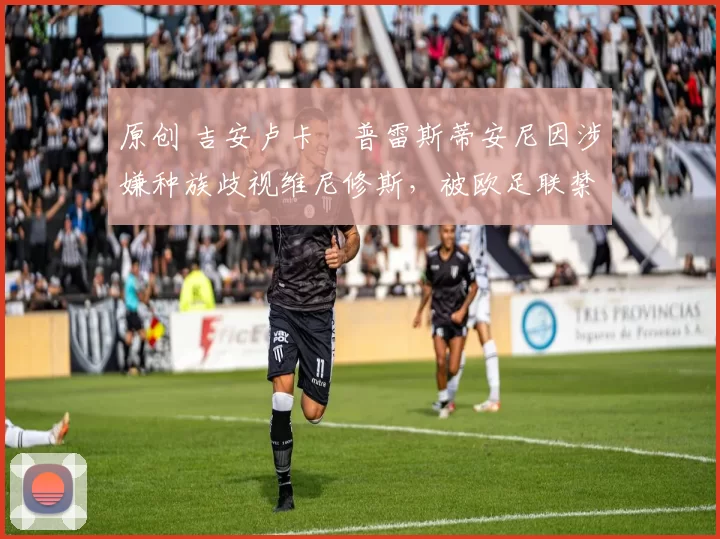 原创 吉安卢卡・普雷斯蒂安尼因涉嫌种族歧视维尼修斯，被欧足联禁赛