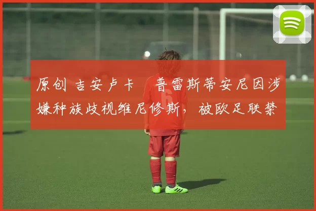 原创 吉安卢卡・普雷斯蒂安尼因涉嫌种族歧视维尼修斯，被欧足联禁赛
