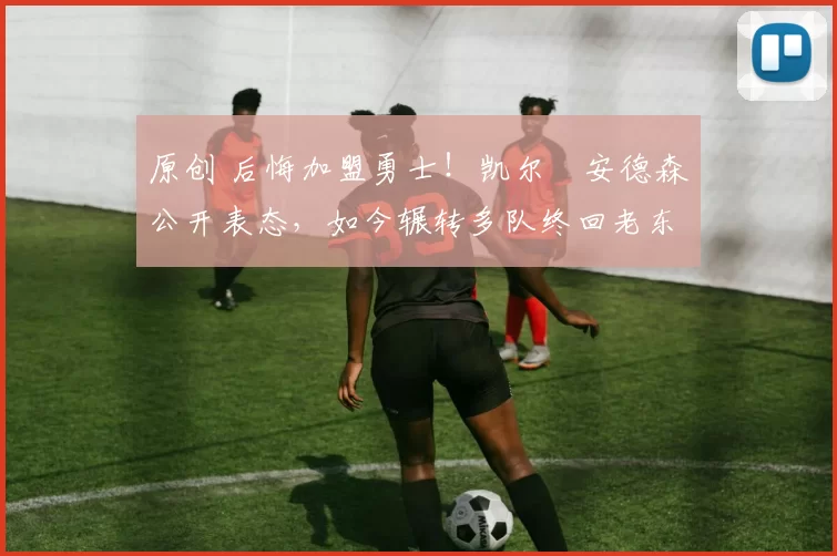 原创 后悔加盟勇士！凯尔・安德森公开表态，如今辗转多队终回老东家