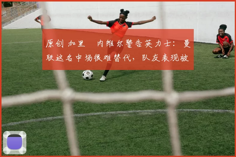 原创 加里・内维尔警告英力士：曼联这名中场很难替代，队友表现被赞 “离谱”