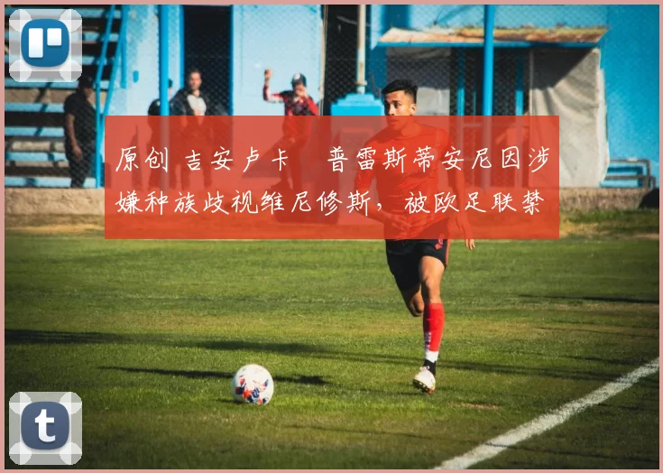 原创 吉安卢卡・普雷斯蒂安尼因涉嫌种族歧视维尼修斯,被欧足联禁赛