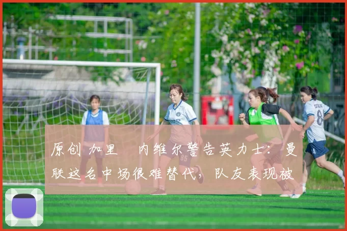 原创 加里・内维尔警告英力士:曼联这名中场很难替代,队友表现被赞 “离谱”