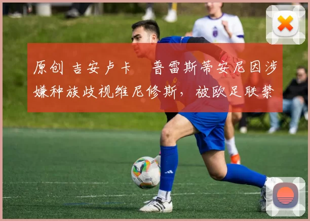 原创 吉安卢卡・普雷斯蒂安尼因涉嫌种族歧视维尼修斯，被欧足联禁赛