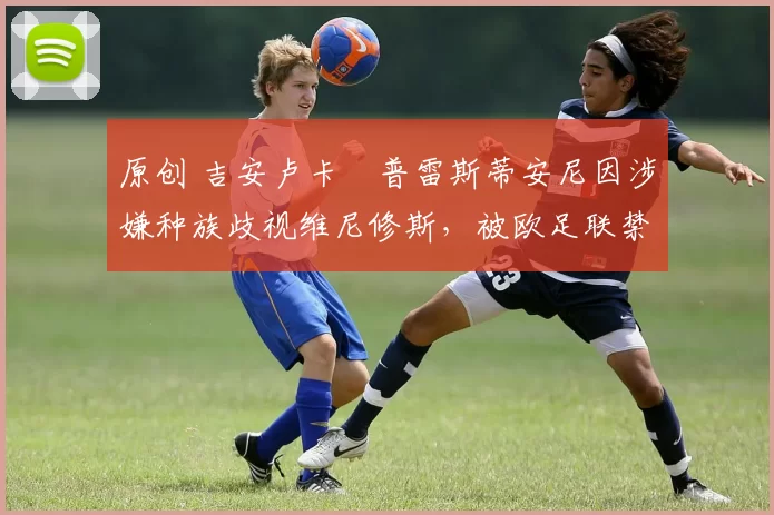 原创 吉安卢卡・普雷斯蒂安尼因涉嫌种族歧视维尼修斯，被欧足联禁赛