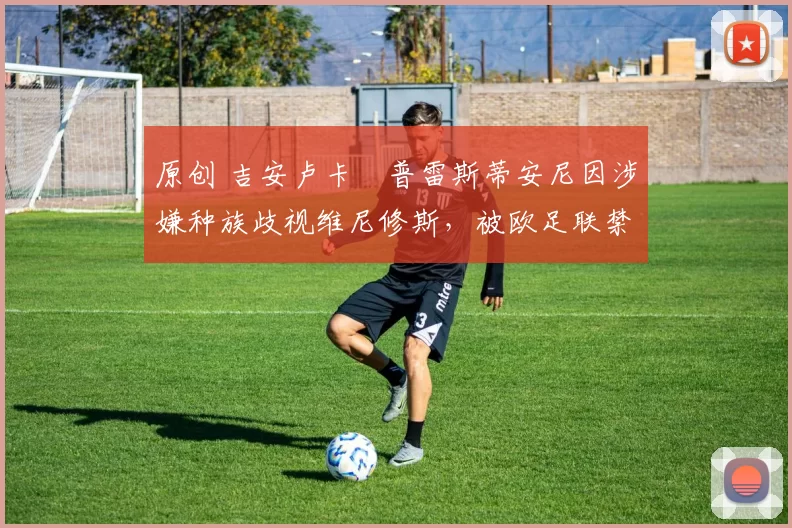 原创 吉安卢卡・普雷斯蒂安尼因涉嫌种族歧视维尼修斯，被欧足联禁赛