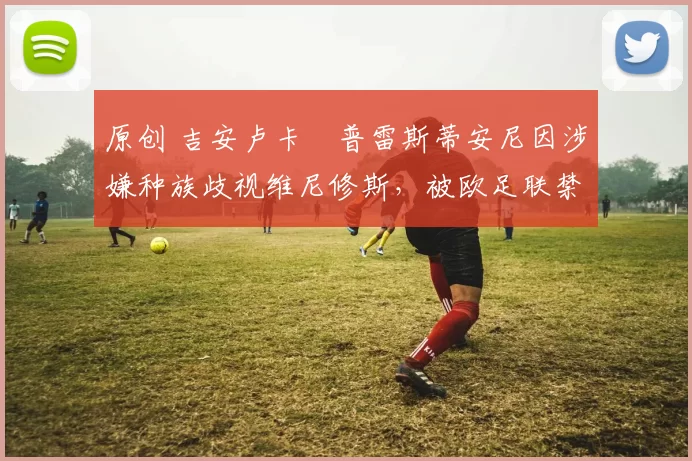 原创 吉安卢卡・普雷斯蒂安尼因涉嫌种族歧视维尼修斯，被欧足联禁赛