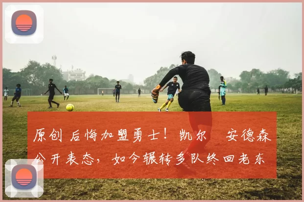 原创 后悔加盟勇士！凯尔・安德森公开表态，如今辗转多队终回老东家