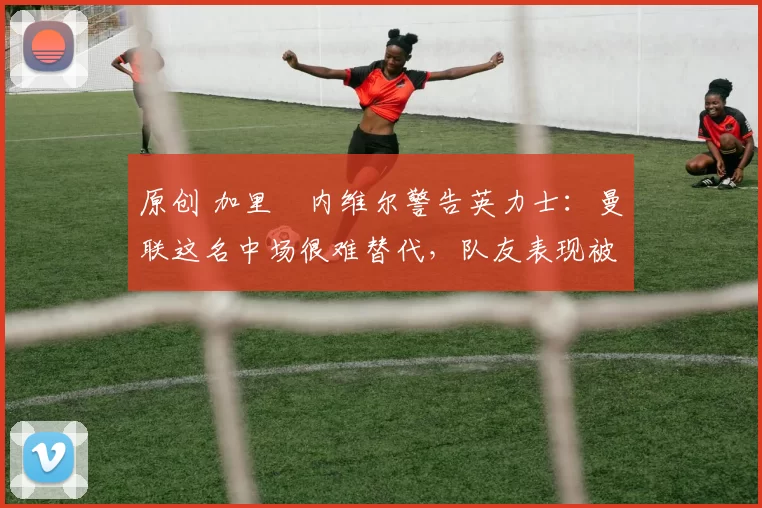 原创 加里・内维尔警告英力士:曼联这名中场很难替代,队友表现被赞 “离谱”