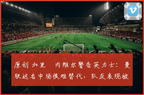 原创 加里・内维尔警告英力士:曼联这名中场很难替代,队友表现被赞 “离谱”