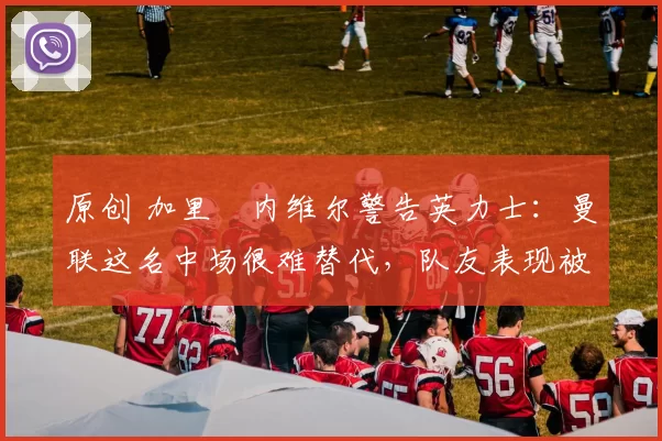 原创 加里・内维尔警告英力士：曼联这名中场很难替代，队友表现被赞 “离谱”