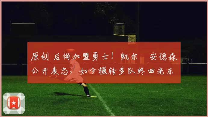 原创 后悔加盟勇士！凯尔・安德森公开表态，如今辗转多队终回老东家