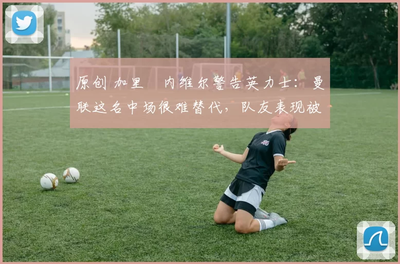 原创 加里・内维尔警告英力士:曼联这名中场很难替代,队友表现被赞 “离谱”