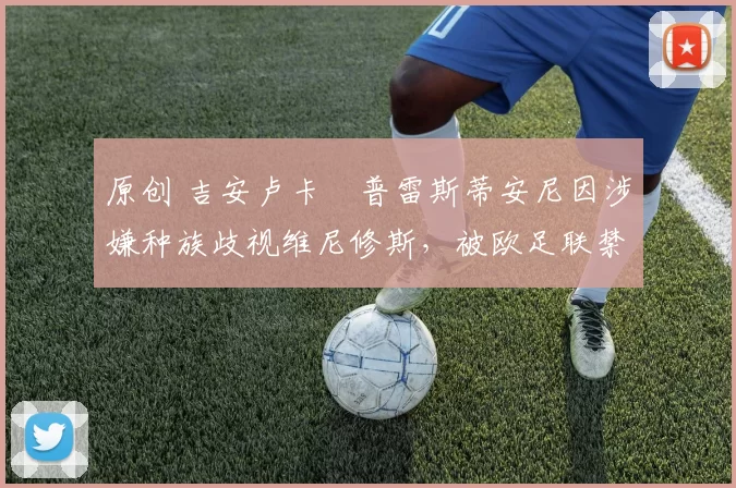 原创 吉安卢卡・普雷斯蒂安尼因涉嫌种族歧视维尼修斯，被欧足联禁赛