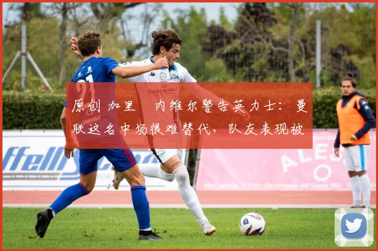 原创 加里・内维尔警告英力士：曼联这名中场很难替代，队友表现被赞 “离谱”