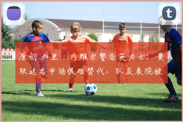 原创 加里・内维尔警告英力士：曼联这名中场很难替代，队友表现被赞 “离谱”