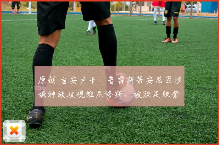 原创 吉安卢卡・普雷斯蒂安尼因涉嫌种族歧视维尼修斯，被欧足联禁赛