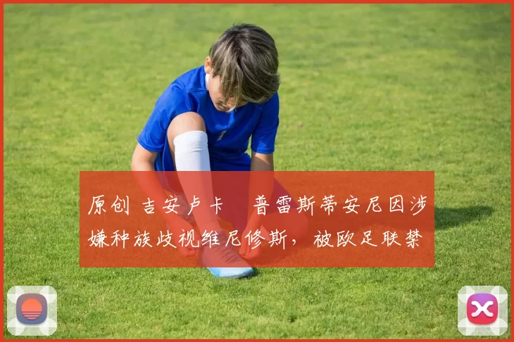 原创 吉安卢卡・普雷斯蒂安尼因涉嫌种族歧视维尼修斯，被欧足联禁赛