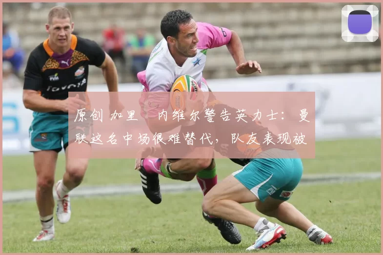 原创 加里・内维尔警告英力士：曼联这名中场很难替代，队友表现被赞 “离谱”
