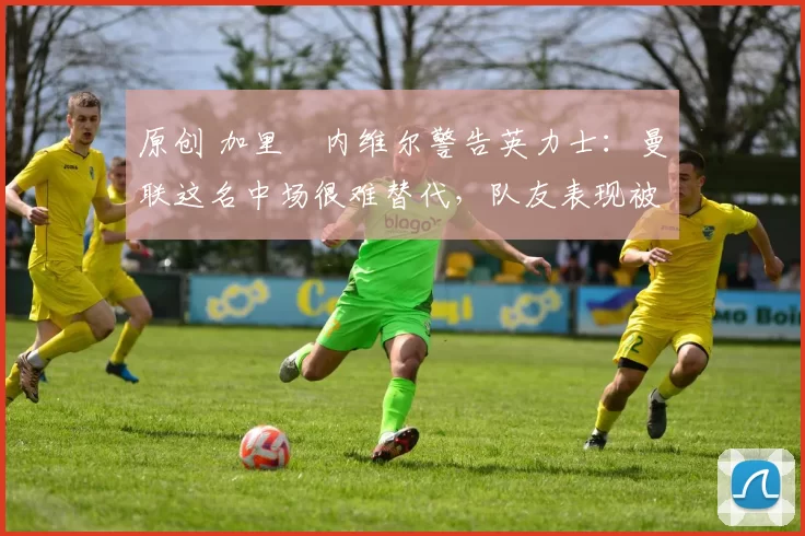 原创 加里・内维尔警告英力士:曼联这名中场很难替代,队友表现被赞 “离谱”