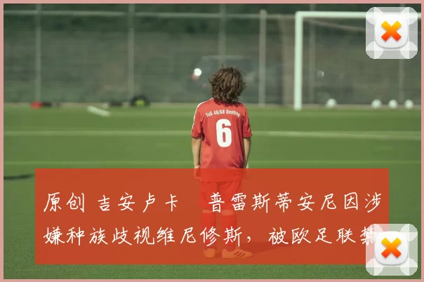 原创 吉安卢卡・普雷斯蒂安尼因涉嫌种族歧视维尼修斯，被欧足联禁赛