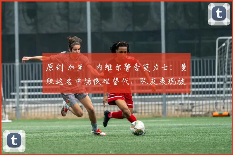 原创 加里・内维尔警告英力士：曼联这名中场很难替代，队友表现被赞 “离谱”
