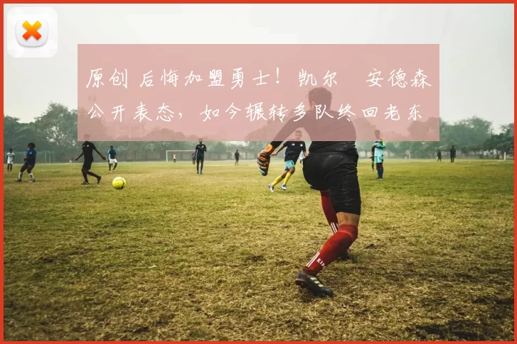 原创 后悔加盟勇士！凯尔・安德森公开表态，如今辗转多队终回老东家