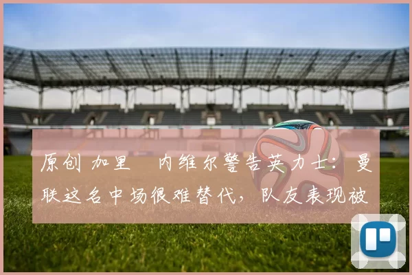 原创 加里・内维尔警告英力士：曼联这名中场很难替代，队友表现被赞 “离谱”