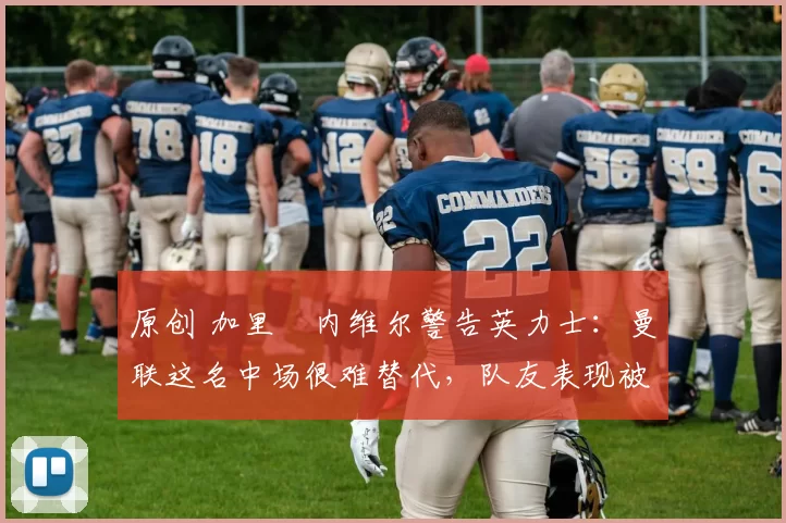 原创 加里・内维尔警告英力士：曼联这名中场很难替代，队友表现被赞 “离谱”