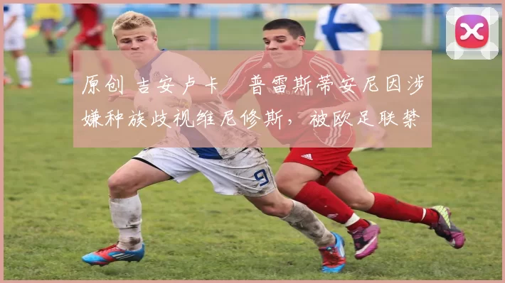 原创 吉安卢卡・普雷斯蒂安尼因涉嫌种族歧视维尼修斯，被欧足联禁赛