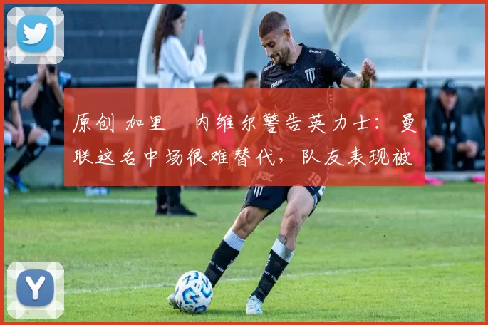 原创 加里・内维尔警告英力士：曼联这名中场很难替代，队友表现被赞 “离谱”