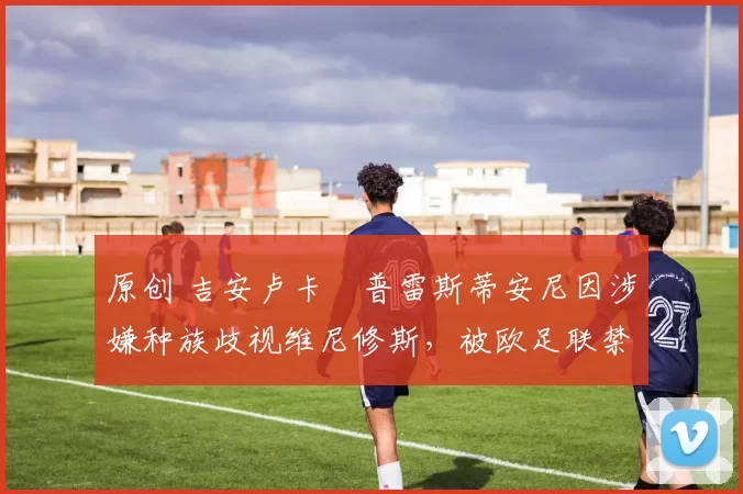 原创 吉安卢卡・普雷斯蒂安尼因涉嫌种族歧视维尼修斯，被欧足联禁赛