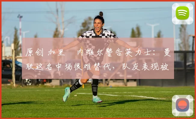 原创 加里・内维尔警告英力士：曼联这名中场很难替代，队友表现被赞 “离谱”