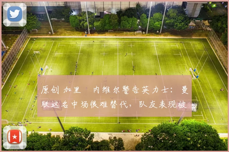 原创 加里・内维尔警告英力士：曼联这名中场很难替代，队友表现被赞 “离谱”