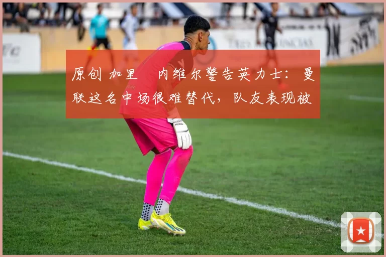 原创 加里・内维尔警告英力士：曼联这名中场很难替代，队友表现被赞 “离谱”