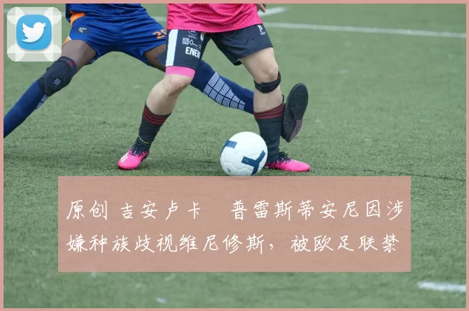 原创 吉安卢卡・普雷斯蒂安尼因涉嫌种族歧视维尼修斯，被欧足联禁赛