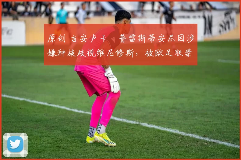 原创 吉安卢卡・普雷斯蒂安尼因涉嫌种族歧视维尼修斯，被欧足联禁赛