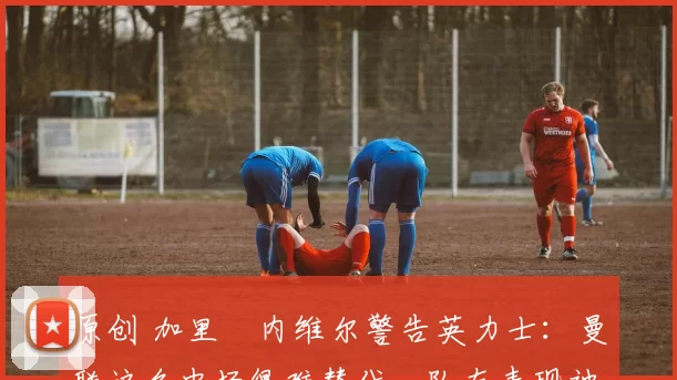 原创 加里・内维尔警告英力士：曼联这名中场很难替代，队友表现被赞 “离谱”