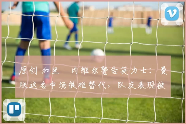 原创 加里・内维尔警告英力士：曼联这名中场很难替代，队友表现被赞 “离谱”