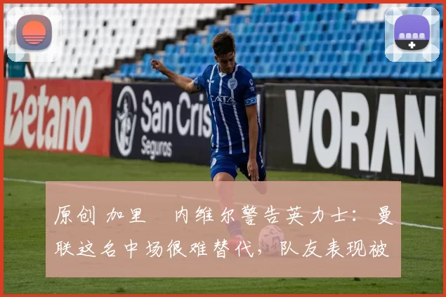 原创 加里・内维尔警告英力士:曼联这名中场很难替代,队友表现被赞 “离谱”