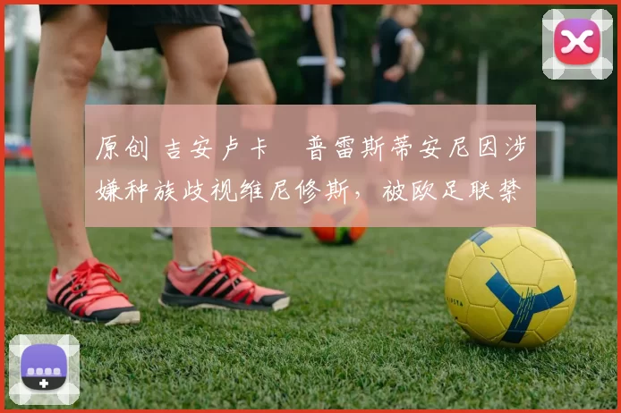 原创 吉安卢卡・普雷斯蒂安尼因涉嫌种族歧视维尼修斯，被欧足联禁赛