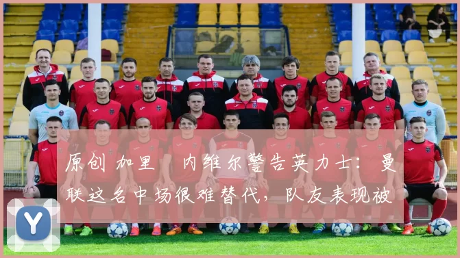 原创 加里・内维尔警告英力士：曼联这名中场很难替代，队友表现被赞 “离谱”