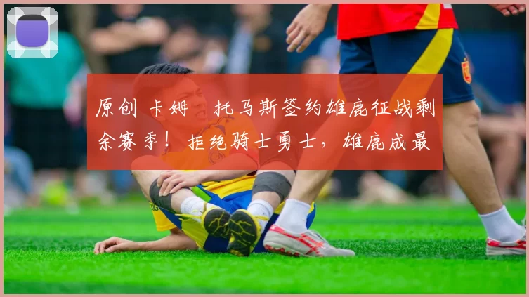 原创 卡姆・托马斯签约雄鹿征战剩余赛季！拒绝骑士勇士，雄鹿成最优选