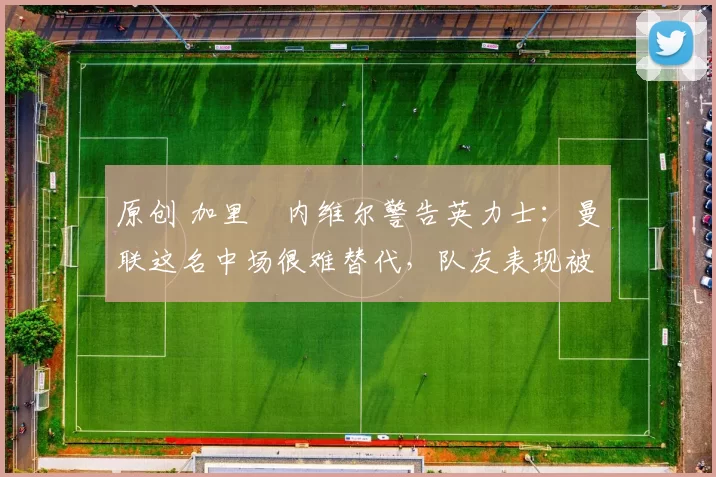 原创 加里・内维尔警告英力士：曼联这名中场很难替代，队友表现被赞 “离谱”