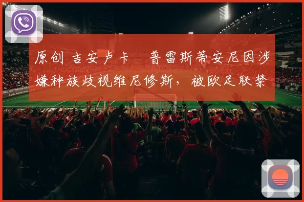 原创 吉安卢卡・普雷斯蒂安尼因涉嫌种族歧视维尼修斯,被欧足联禁赛