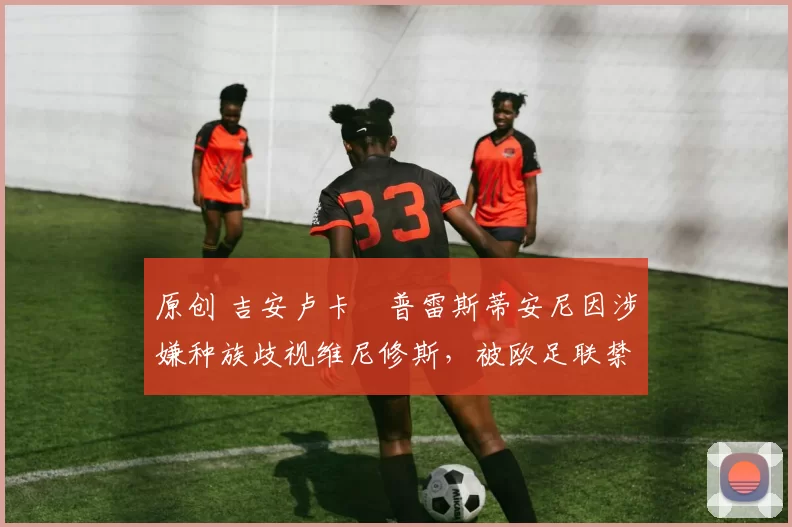 原创 吉安卢卡・普雷斯蒂安尼因涉嫌种族歧视维尼修斯，被欧足联禁赛