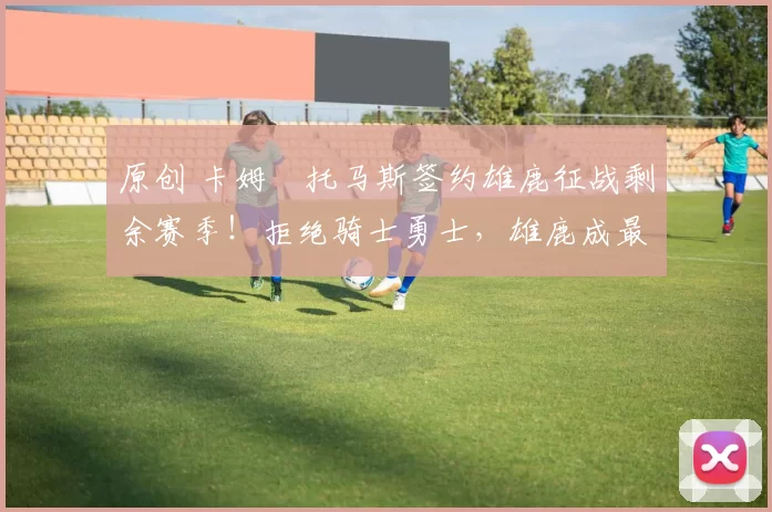 原创 卡姆・托马斯签约雄鹿征战剩余赛季！拒绝骑士勇士，雄鹿成最优选