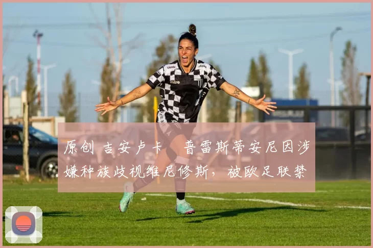 原创 吉安卢卡・普雷斯蒂安尼因涉嫌种族歧视维尼修斯，被欧足联禁赛