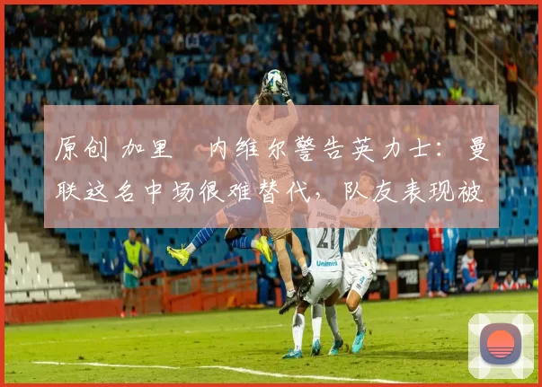 原创 加里・内维尔警告英力士:曼联这名中场很难替代,队友表现被赞 “离谱”