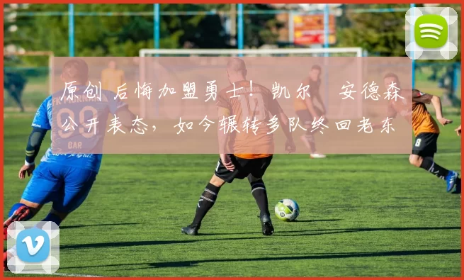 原创 后悔加盟勇士！凯尔・安德森公开表态，如今辗转多队终回老东家