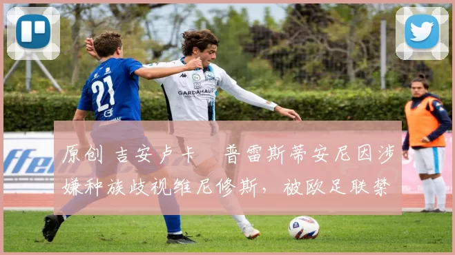 原创 吉安卢卡・普雷斯蒂安尼因涉嫌种族歧视维尼修斯,被欧足联禁赛